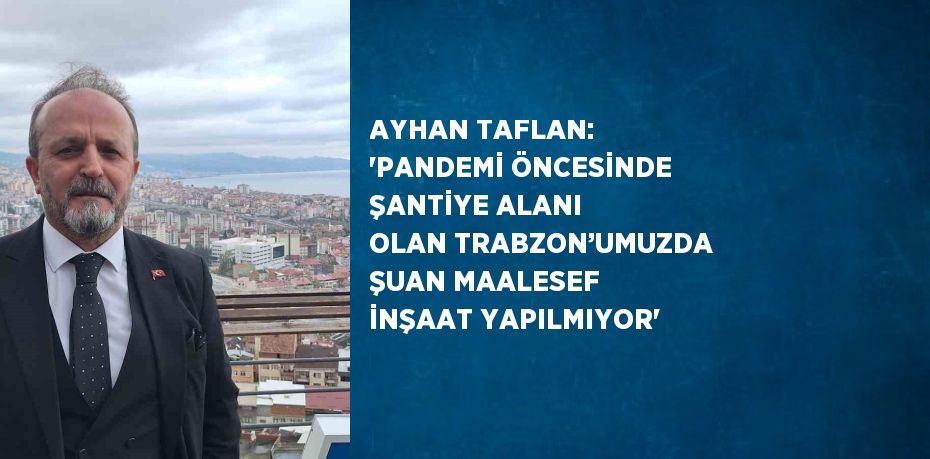 AYHAN TAFLAN: 'PANDEMİ ÖNCESİNDE ŞANTİYE ALANI OLAN TRABZON’UMUZDA ŞUAN MAALESEF İNŞAAT YAPILMIYOR'