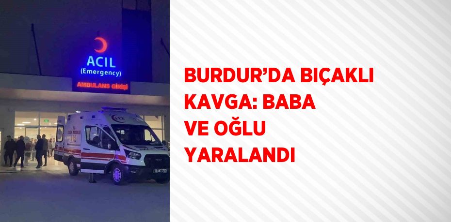 BURDUR’DA BIÇAKLI KAVGA: BABA VE OĞLU YARALANDI