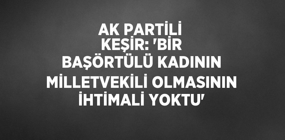 AK PARTİLİ KEŞİR: 'BİR BAŞÖRTÜLÜ KADININ MİLLETVEKİLİ OLMASININ İHTİMALİ YOKTU'