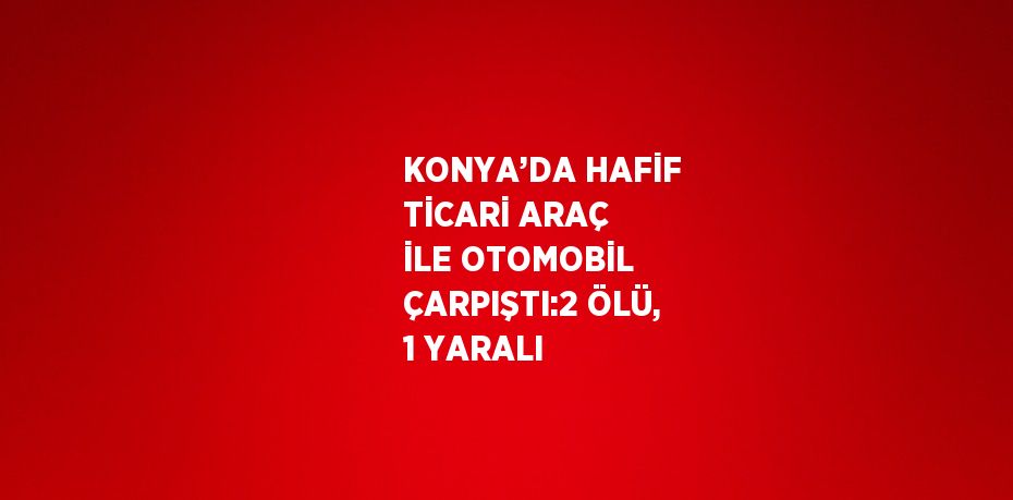 KONYA’DA HAFİF TİCARİ ARAÇ İLE OTOMOBİL ÇARPIŞTI:2 ÖLÜ, 1 YARALI