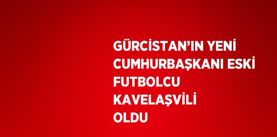 GÜRCİSTAN’IN YENİ CUMHURBAŞKANI ESKİ FUTBOLCU KAVELAŞVİLİ OLDU