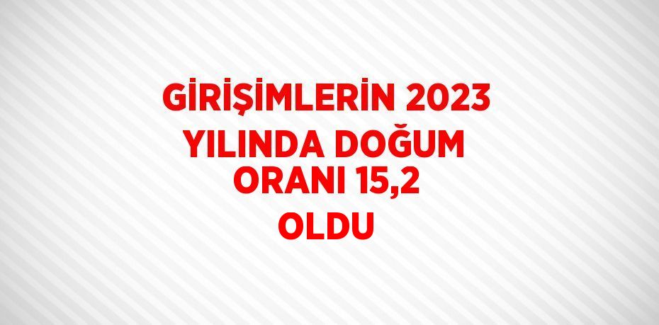 GİRİŞİMLERİN 2023 YILINDA DOĞUM ORANI 15,2 OLDU