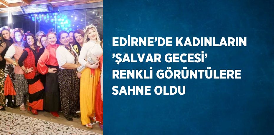 EDİRNE’DE KADINLARIN ’ŞALVAR GECESİ’ RENKLİ GÖRÜNTÜLERE SAHNE OLDU