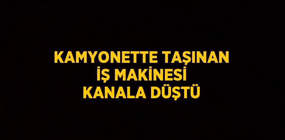 KAMYONETTE TAŞINAN İŞ MAKİNESİ KANALA DÜŞTÜ