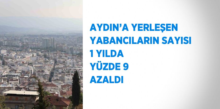 AYDIN’A YERLEŞEN YABANCILARIN SAYISI 1 YILDA YÜZDE 9 AZALDI