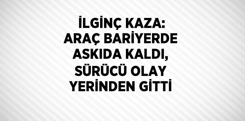 İLGİNÇ KAZA: ARAÇ BARİYERDE ASKIDA KALDI, SÜRÜCÜ OLAY YERİNDEN GİTTİ