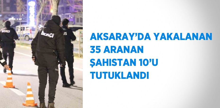 AKSARAY’DA YAKALANAN 35 ARANAN ŞAHISTAN 10’U TUTUKLANDI