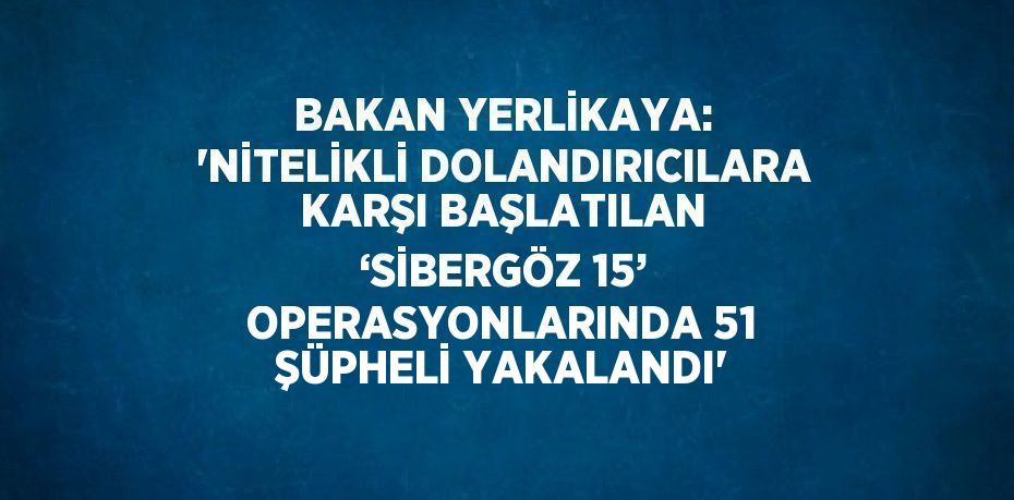 BAKAN YERLİKAYA: 'NİTELİKLİ DOLANDIRICILARA KARŞI BAŞLATILAN ‘SİBERGÖZ 15’ OPERASYONLARINDA 51 ŞÜPHELİ YAKALANDI'