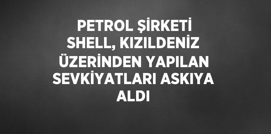 PETROL ŞİRKETİ SHELL, KIZILDENİZ ÜZERİNDEN YAPILAN SEVKİYATLARI ASKIYA ALDI