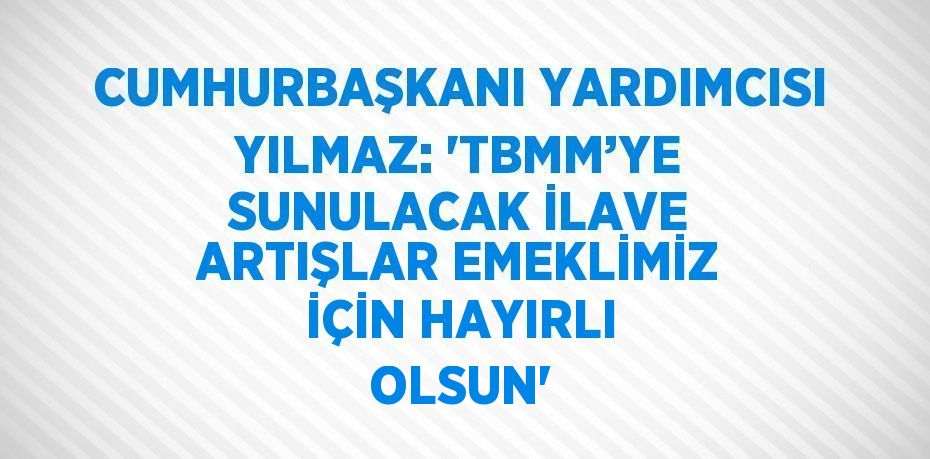 CUMHURBAŞKANI YARDIMCISI YILMAZ: 'TBMM’YE SUNULACAK İLAVE ARTIŞLAR EMEKLİMİZ İÇİN HAYIRLI OLSUN'