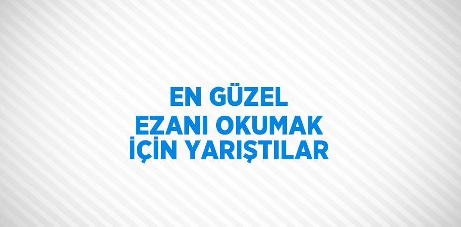 EN GÜZEL EZANI OKUMAK İÇİN YARIŞTILAR