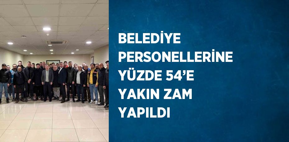 BELEDİYE PERSONELLERİNE YÜZDE 54’E YAKIN ZAM YAPILDI