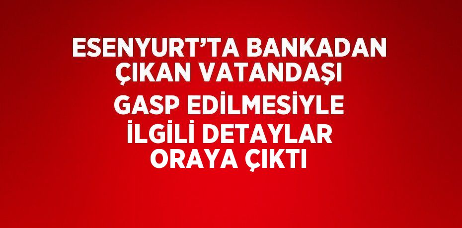 ESENYURT’TA BANKADAN ÇIKAN VATANDAŞI GASP EDİLMESİYLE İLGİLİ DETAYLAR ORAYA ÇIKTI