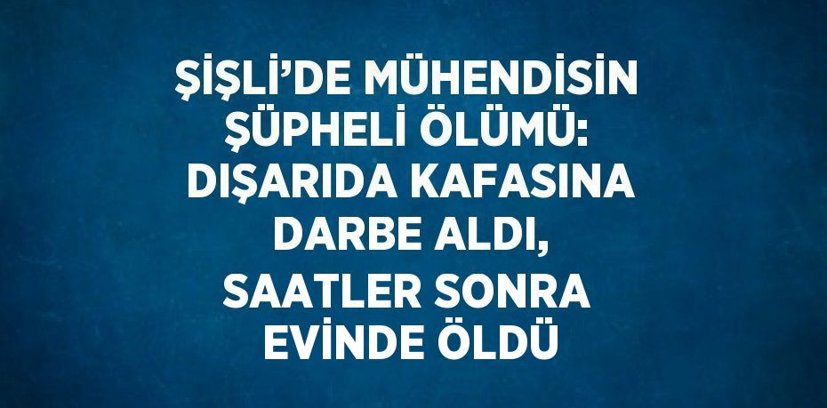 ŞİŞLİ’DE MÜHENDİSİN ŞÜPHELİ ÖLÜMÜ: DIŞARIDA KAFASINA DARBE ALDI, SAATLER SONRA EVİNDE ÖLDÜ