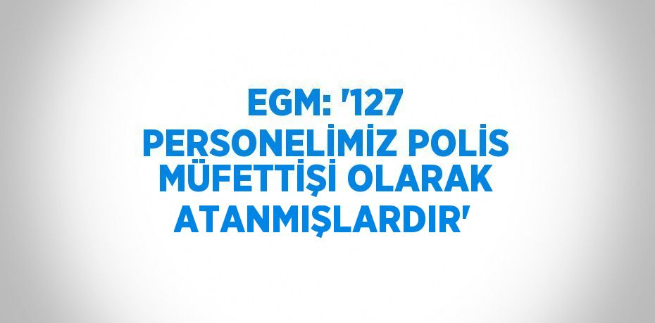 EGM: '127 PERSONELİMİZ POLİS MÜFETTİŞİ OLARAK ATANMIŞLARDIR'