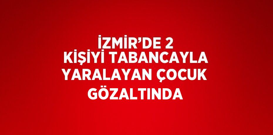 İZMİR’DE 2 KİŞİYİ TABANCAYLA YARALAYAN ÇOCUK GÖZALTINDA