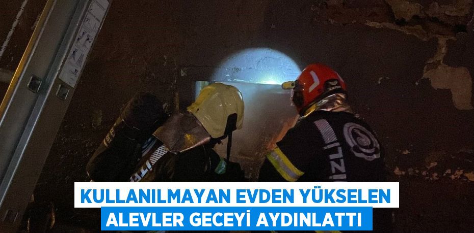 KULLANILMAYAN EVDEN YÜKSELEN ALEVLER GECEYİ AYDINLATTI