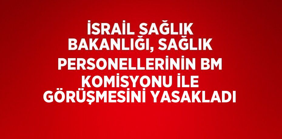 İSRAİL SAĞLIK BAKANLIĞI, SAĞLIK PERSONELLERİNİN BM KOMİSYONU İLE GÖRÜŞMESİNİ YASAKLADI