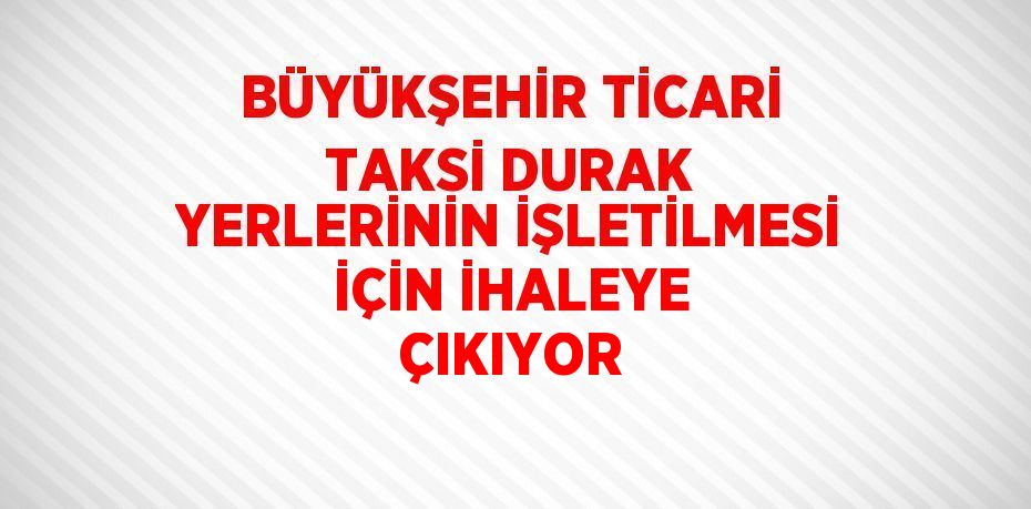 BÜYÜKŞEHİR TİCARİ TAKSİ DURAK YERLERİNİN İŞLETİLMESİ İÇİN İHALEYE ÇIKIYOR