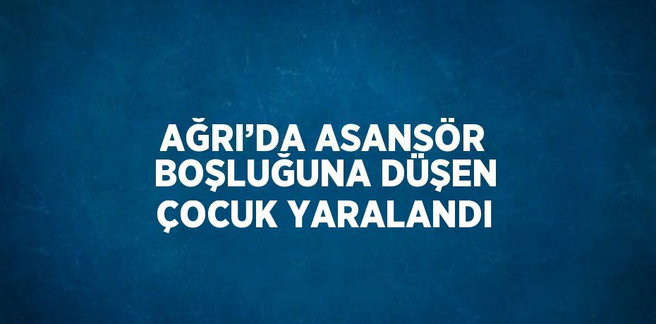 AĞRI’DA ASANSÖR BOŞLUĞUNA DÜŞEN ÇOCUK YARALANDI