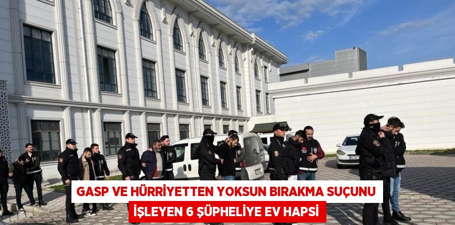 GASP VE HÜRRİYETTEN YOKSUN BIRAKMA SUÇUNU İŞLEYEN 6 ŞÜPHELİYE EV HAPSİ