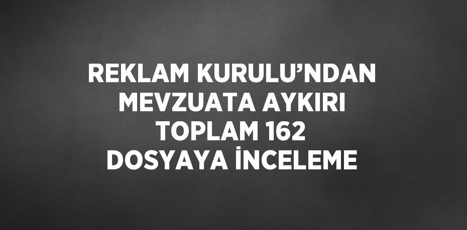 REKLAM KURULU’NDAN MEVZUATA AYKIRI TOPLAM 162 DOSYAYA İNCELEME