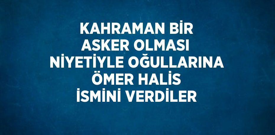 KAHRAMAN BİR ASKER OLMASI NİYETİYLE OĞULLARINA ÖMER HALİS İSMİNİ VERDİLER