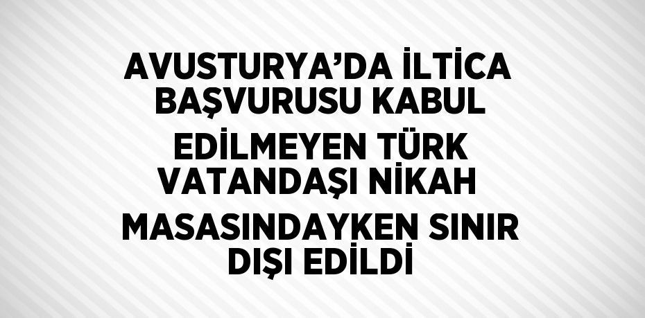 AVUSTURYA’DA İLTİCA BAŞVURUSU KABUL EDİLMEYEN TÜRK VATANDAŞI NİKAH MASASINDAYKEN SINIR DIŞI EDİLDİ