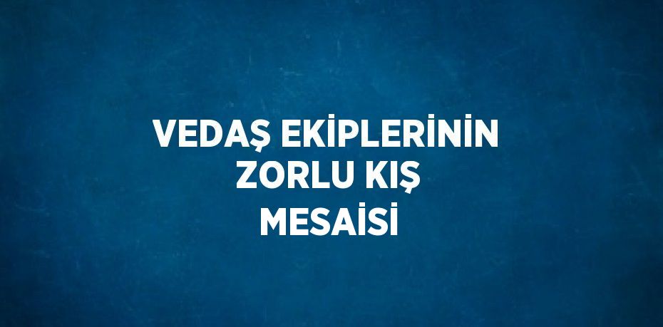 VEDAŞ EKİPLERİNİN ZORLU KIŞ MESAİSİ