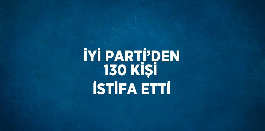 İYİ PARTİ’DEN 130 KİŞİ İSTİFA ETTİ