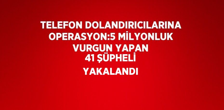 TELEFON DOLANDIRICILARINA OPERASYON:5 MİLYONLUK VURGUN YAPAN 41 ŞÜPHELİ YAKALANDI