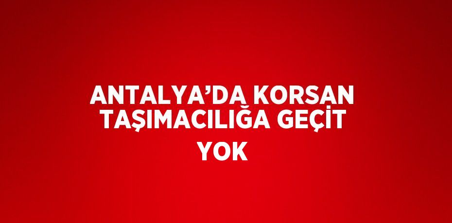 ANTALYA’DA KORSAN TAŞIMACILIĞA GEÇİT YOK
