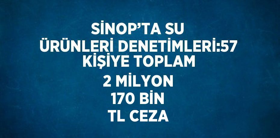 SİNOP’TA SU ÜRÜNLERİ DENETİMLERİ:57 KİŞİYE TOPLAM 2 MİLYON 170 BİN TL CEZA