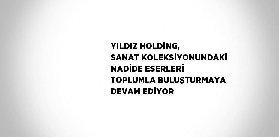 YILDIZ HOLDİNG, SANAT KOLEKSİYONUNDAKİ NADİDE ESERLERİ TOPLUMLA BULUŞTURMAYA DEVAM EDİYOR