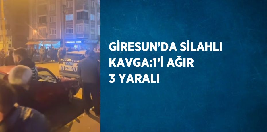 GİRESUN’DA SİLAHLI KAVGA:1’İ AĞIR 3 YARALI