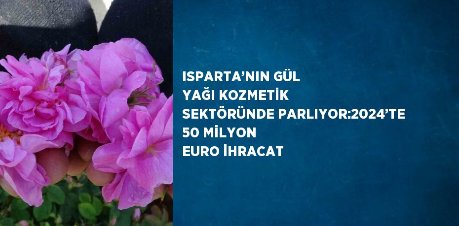 ISPARTA’NIN GÜL YAĞI KOZMETİK SEKTÖRÜNDE PARLIYOR:2024’TE 50 MİLYON EURO İHRACAT