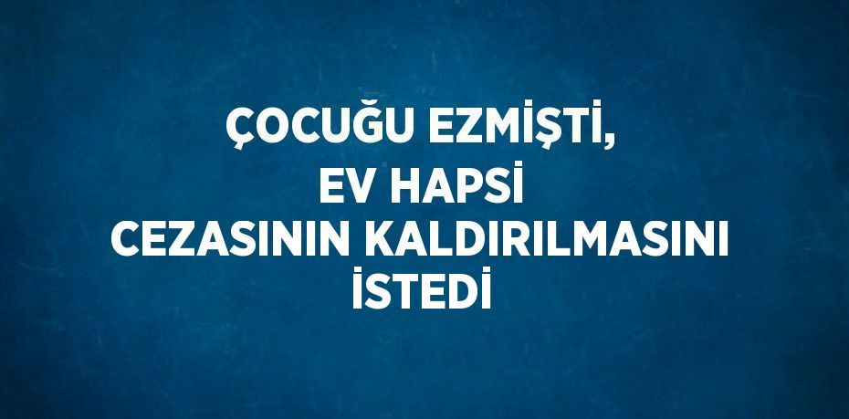 ÇOCUĞU EZMİŞTİ, EV HAPSİ CEZASININ KALDIRILMASINI İSTEDİ