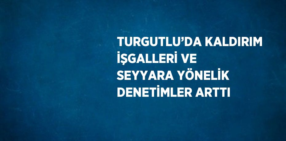 TURGUTLU’DA KALDIRIM İŞGALLERİ VE SEYYARA YÖNELİK DENETİMLER ARTTI