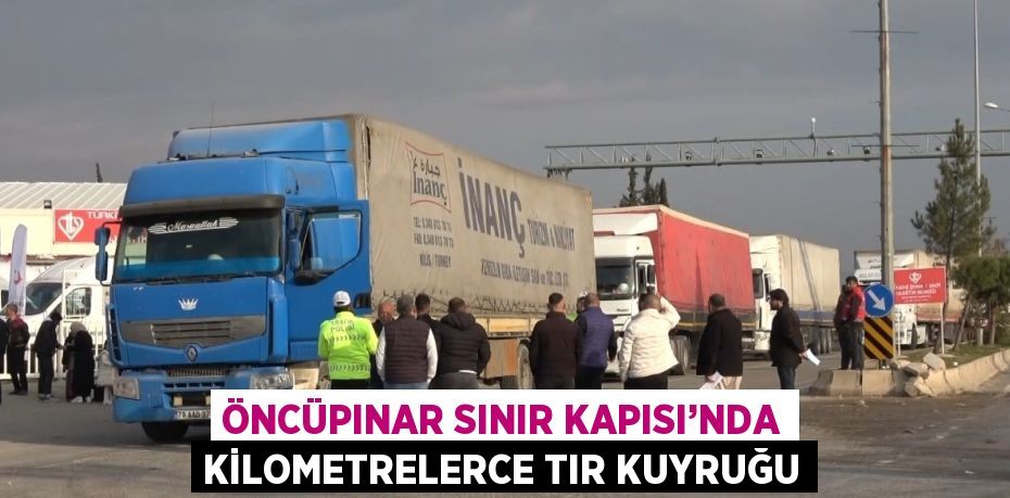 ÖNCÜPINAR SINIR KAPISI’NDA KİLOMETRELERCE TIR KUYRUĞU