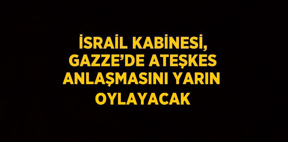 İSRAİL KABİNESİ, GAZZE’DE ATEŞKES ANLAŞMASINI YARIN OYLAYACAK