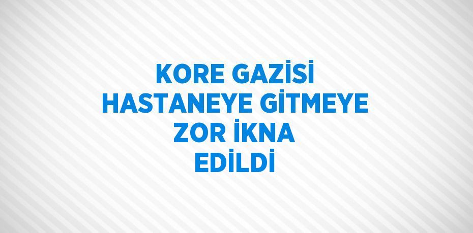 KORE GAZİSİ HASTANEYE GİTMEYE ZOR İKNA EDİLDİ