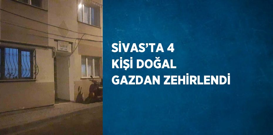 SİVAS’TA 4 KİŞİ DOĞAL GAZDAN ZEHİRLENDİ