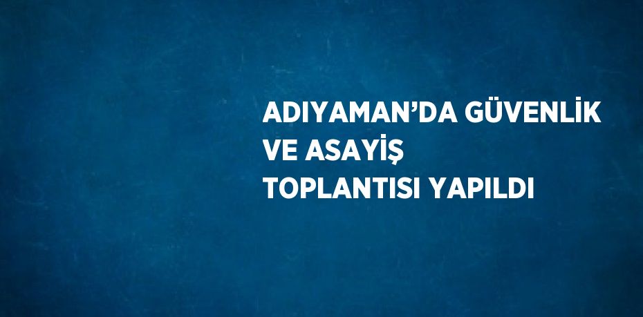 ADIYAMAN’DA GÜVENLİK VE ASAYİŞ TOPLANTISI YAPILDI