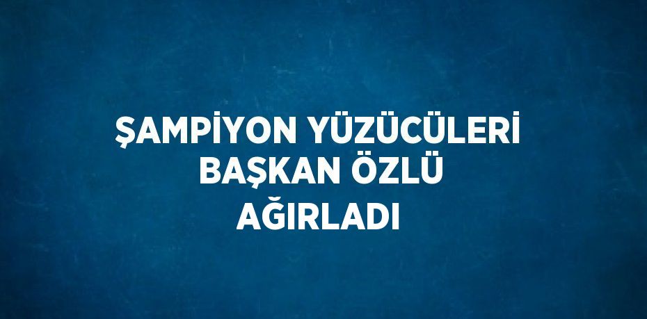 ŞAMPİYON YÜZÜCÜLERİ BAŞKAN ÖZLÜ AĞIRLADI