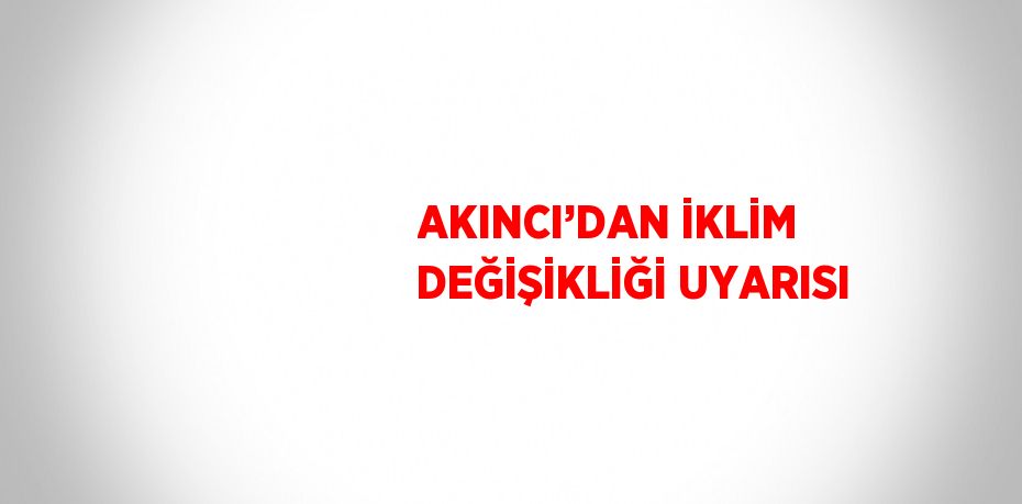 AKINCI’DAN İKLİM DEĞİŞİKLİĞİ UYARISI