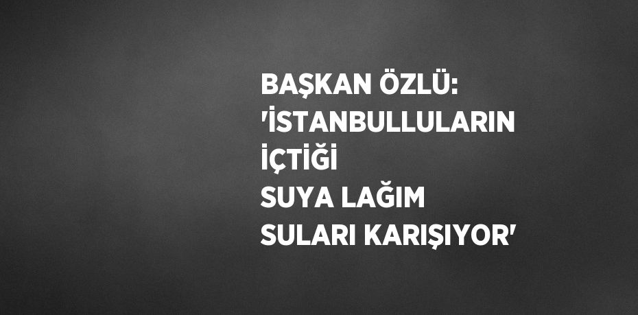 BAŞKAN ÖZLÜ: 'İSTANBULLULARIN İÇTİĞİ SUYA LAĞIM SULARI KARIŞIYOR'