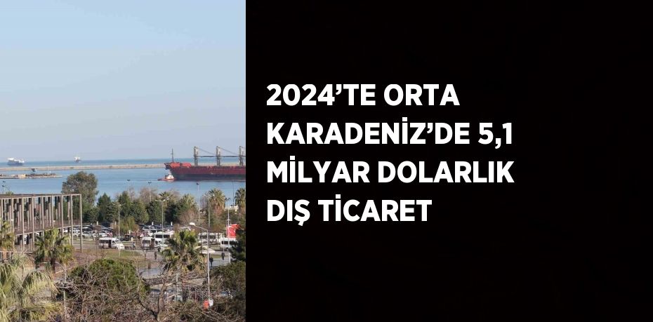 2024’TE ORTA KARADENİZ’DE 5,1 MİLYAR DOLARLIK DIŞ TİCARET