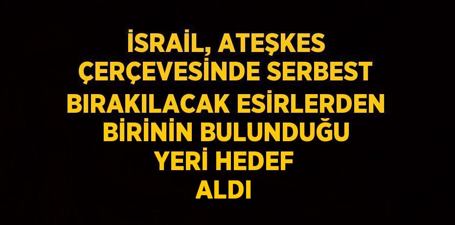 İSRAİL, ATEŞKES ÇERÇEVESİNDE SERBEST BIRAKILACAK ESİRLERDEN BİRİNİN BULUNDUĞU YERİ HEDEF ALDI