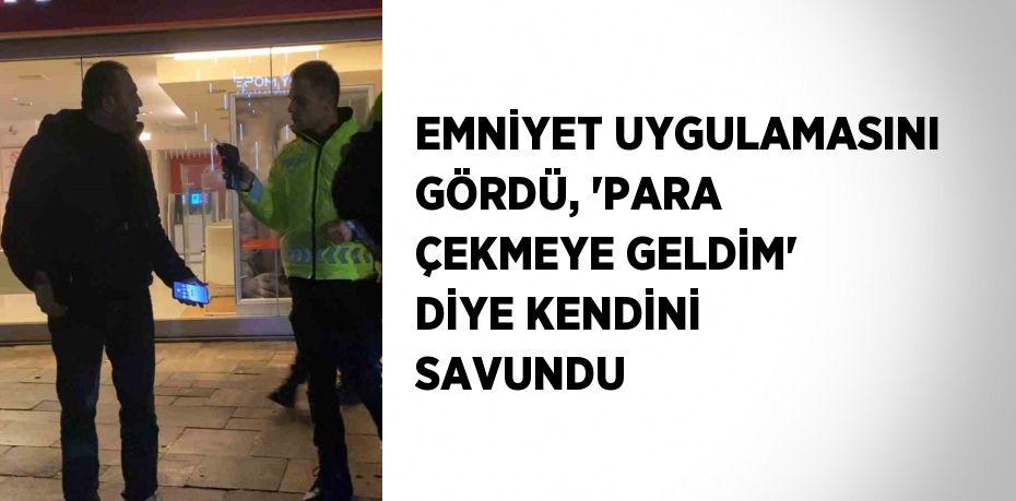 EMNİYET UYGULAMASINI GÖRDÜ, 'PARA ÇEKMEYE GELDİM' DİYE KENDİNİ SAVUNDU