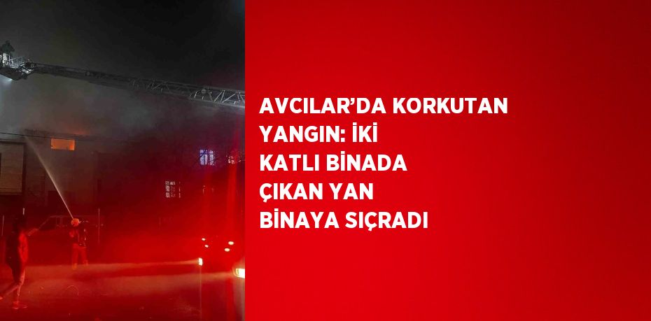 AVCILAR’DA KORKUTAN YANGIN: İKİ KATLI BİNADA ÇIKAN YAN BİNAYA SIÇRADI